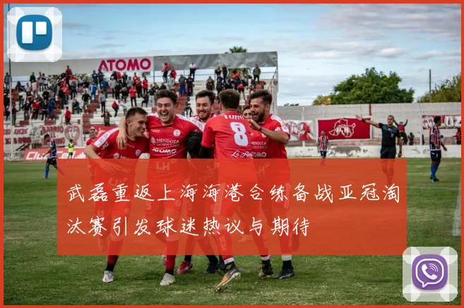 武磊重返上海海港合练备战亚冠淘汰赛引发球迷热议与期待