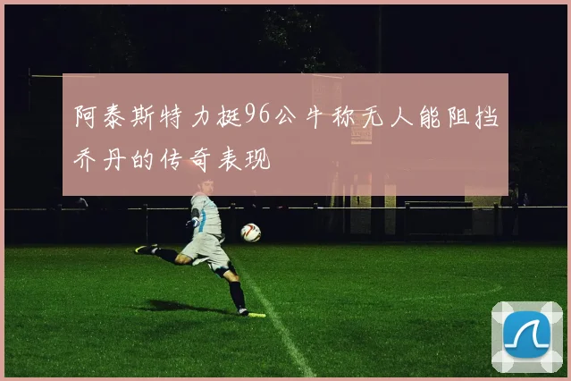 阿泰斯特力挺96公牛称无人能阻挡乔丹的传奇表现