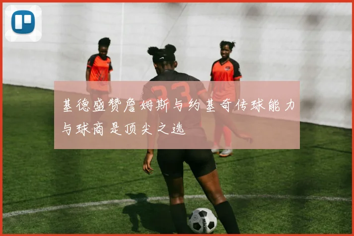 基德盛赞詹姆斯与约基奇传球能力与球商是顶尖之选