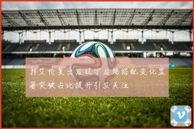 郭艾伦复出后辽宁后场搭配变化显著突破占比提升引发关注