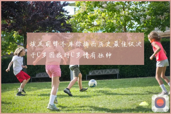 埃及前锋齐库称梅西历史最佳仅次于C罗因我对C罗情有独钟